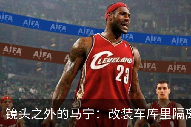 镜头之外的马宁：改装车库里隔离训练 处事谨慎寂寞坚守